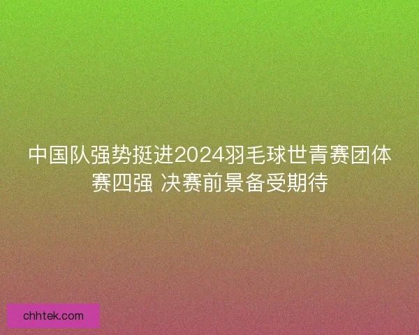 中国队强势挺进2024羽毛球世青赛团体赛四强 决赛前景备受期待