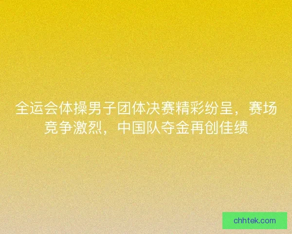 全运会体操男子团体决赛精彩纷呈，赛场竞争激烈，中国队夺金再创佳绩