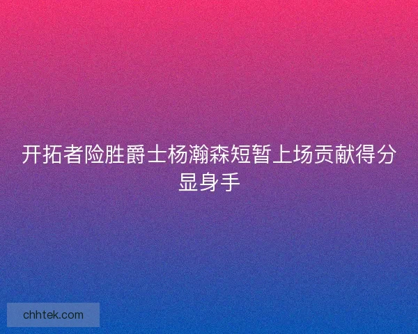 开拓者险胜爵士杨瀚森短暂上场贡献得分显身手 开拓者险胜爵士杨瀚森短暂上场贡献得分显身手
