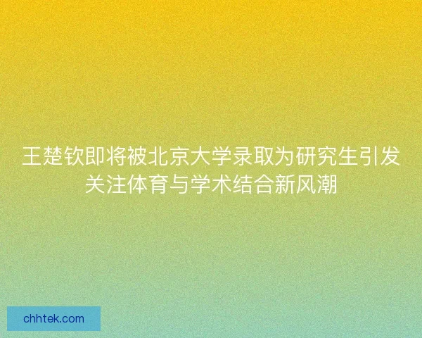 王楚钦即将被北京大学录取为研究生引发关注体育与学术结合新风潮
