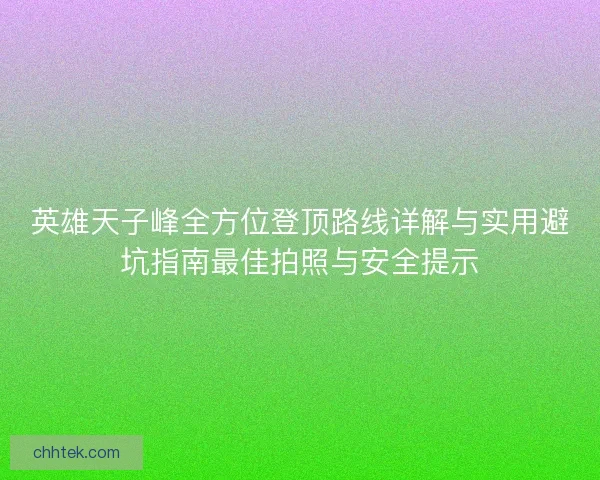 英雄天子峰全方位登顶路线详解与实用避坑指南最佳拍照与安全提示