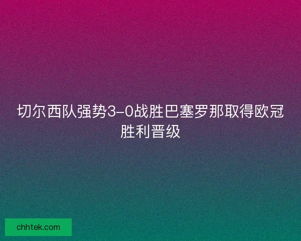 切尔西队强势3-0战胜巴塞罗那取得欧冠胜利晋级