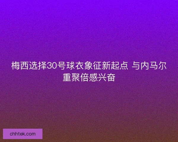 梅西选择30号球衣象征新起点 与内马尔重聚倍感兴奋