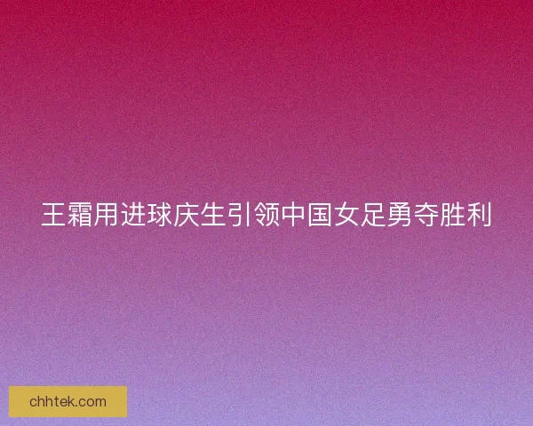 王霜用进球庆生引领中国女足勇夺胜利 王霜用进球庆生引领中国女足勇夺胜利