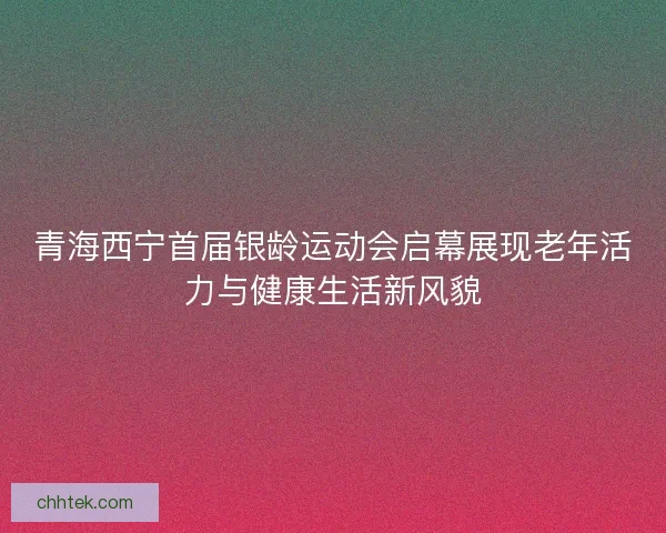 青海西宁首届银龄运动会启幕展现老年活力与健康生活新风貌