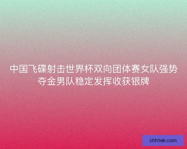 中国飞碟射击世界杯双向团体赛女队强势夺金男队稳定发挥收获银牌