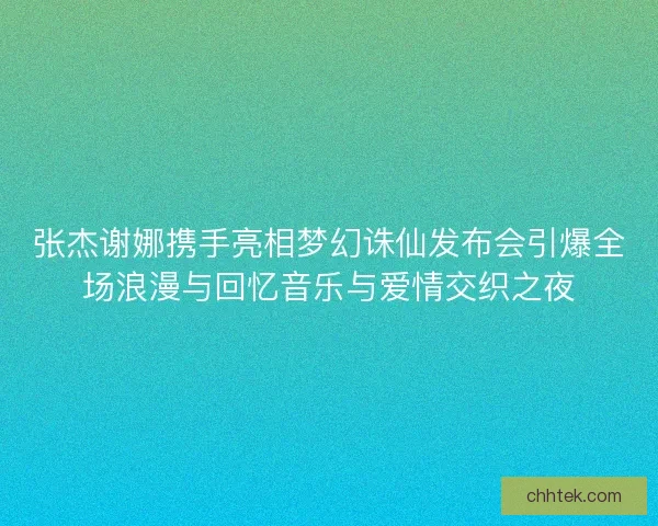 张杰谢娜携手亮相梦幻诛仙发布会引爆全场浪漫与回忆音乐与爱情交织之夜