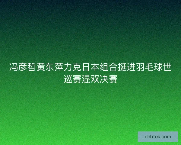 冯彦哲黄东萍力克日本组合挺进羽毛球世巡赛混双决赛