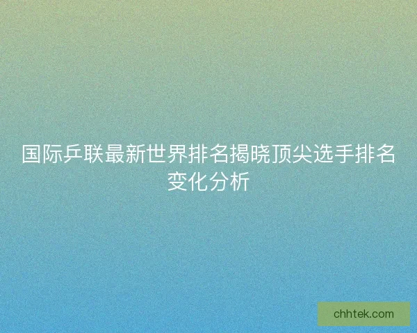 国际乒联最新世界排名揭晓顶尖选手排名变化分析