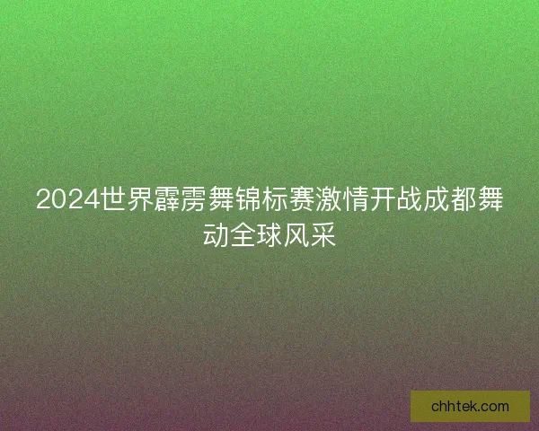 2024世界霹雳舞锦标赛激情开战成都舞动全球风采