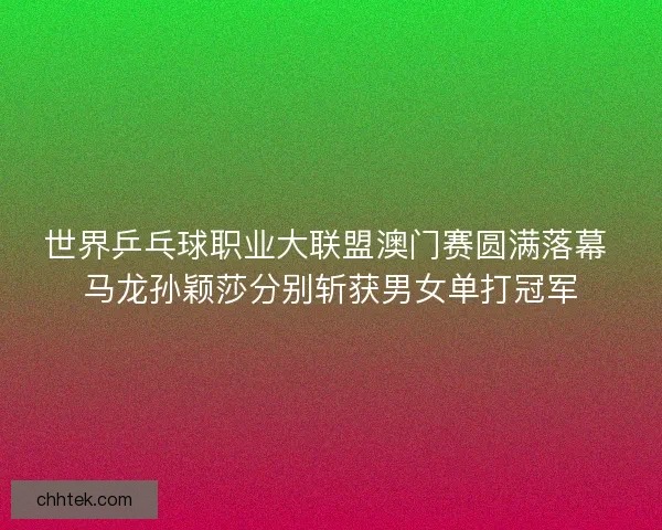 世界乒乓球职业大联盟澳门赛圆满落幕 马龙孙颖莎分别斩获男女单打冠军